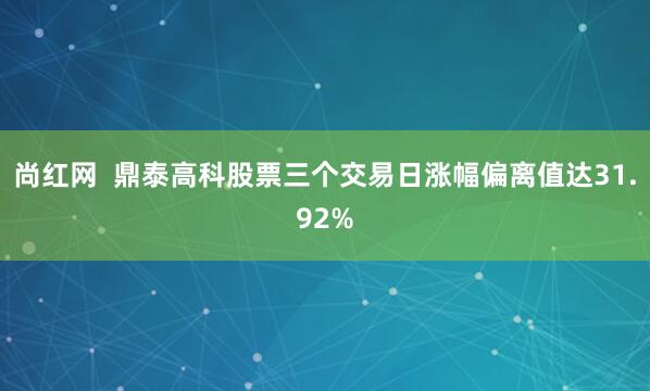尚红网  鼎泰高科股票三个交易日涨幅偏离值达31.92%