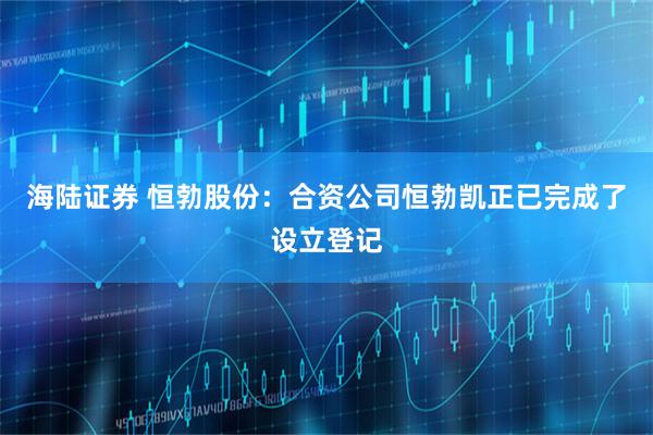 海陆证券 恒勃股份：合资公司恒勃凯正已完成了设立登记