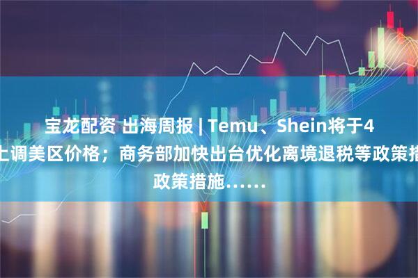 宝龙配资 出海周报 | Temu、Shein将于4月25日上调美区价格；商务部加快出台优化离境退税等政策措施……