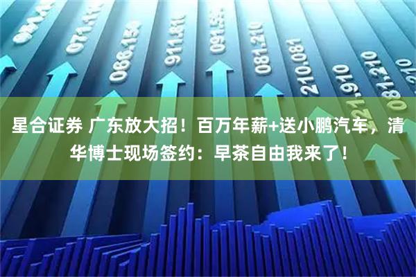 星合证券 广东放大招！百万年薪+送小鹏汽车，清华博士现场签约：早茶自由我来了！
