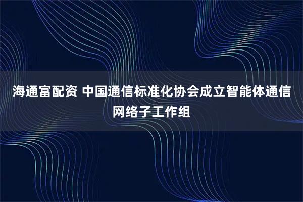 海通富配资 中国通信标准化协会成立智能体通信网络子工作组