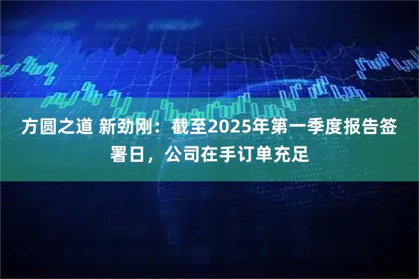 方圆之道 新劲刚：截至2025年第一季度报告签署日，公司在手订单充足