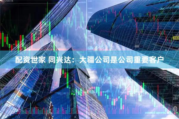 配资世家 同兴达：大疆公司是公司重要客户