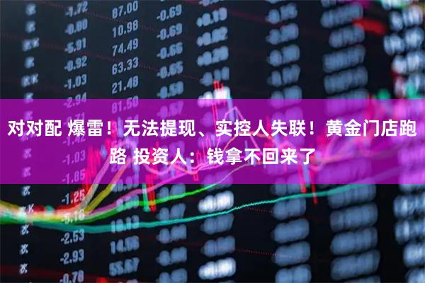 对对配 爆雷！无法提现、实控人失联！黄金门店跑路 投资人：钱拿不回来了