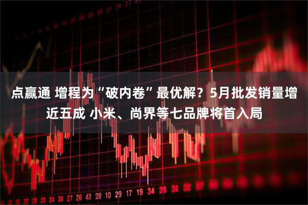 点赢通 增程为“破内卷”最优解？5月批发销量增近五成 小米、尚界等七品牌将首入局