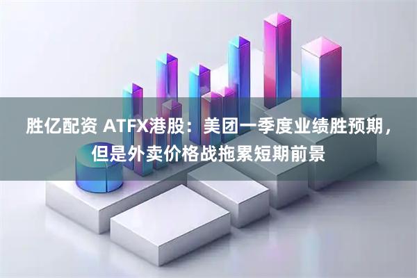 胜亿配资 ATFX港股：美团一季度业绩胜预期，但是外卖价格战拖累短期前景