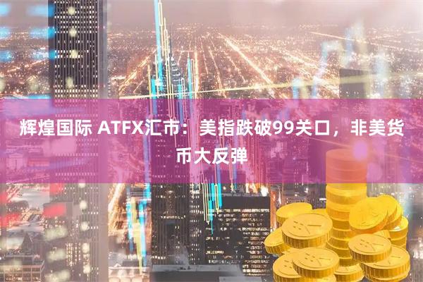辉煌国际 ATFX汇市：美指跌破99关口，非美货币大反弹