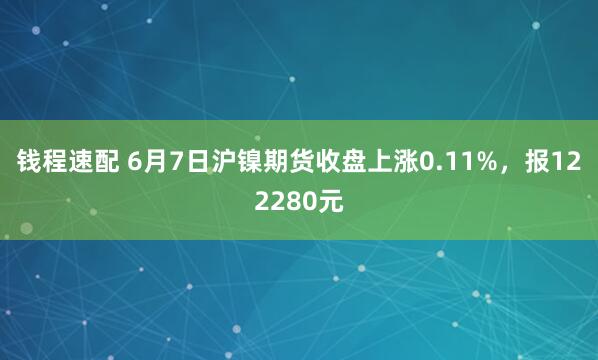 钱程速配 6月7日沪镍期货收盘上涨0.11%，报122280元