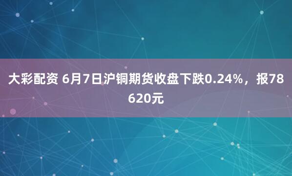 大彩配资 6月7日沪铜期货收盘下跌0.24%，报78620元