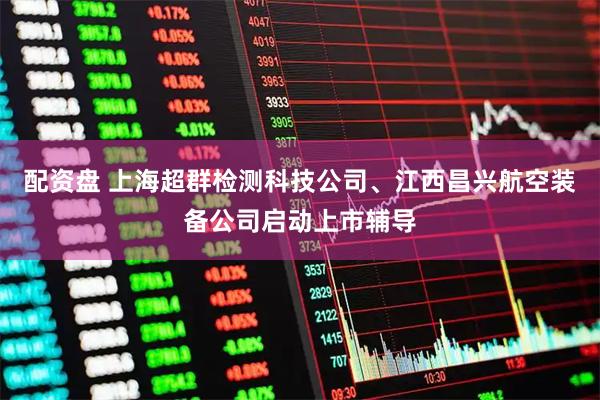 配资盘 上海超群检测科技公司、江西昌兴航空装备公司启动上市辅导