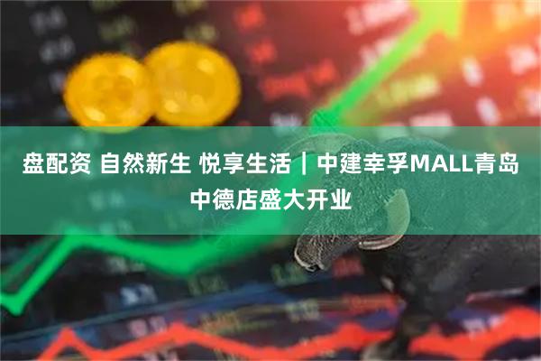 盘配资 自然新生 悦享生活｜中建幸孚MALL青岛中德店盛大开业