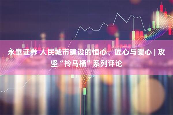永崋证券 人民城市建设的恒心、匠心与暖心 | 攻坚“拎马桶”系列评论