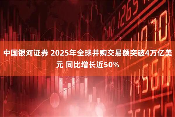 中国银河证券 2025年全球并购交易额突破4万亿美元 同比增长近50%