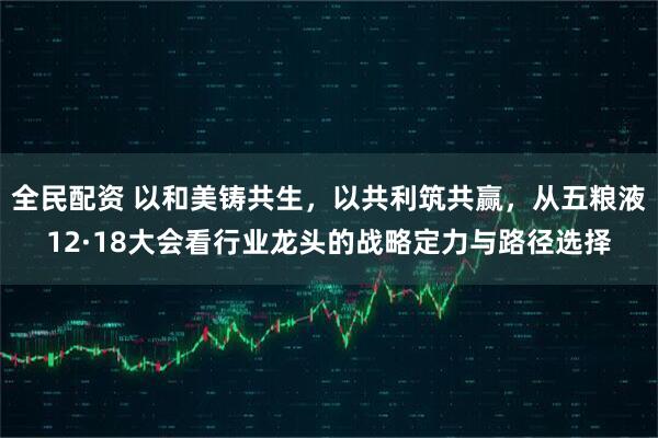 全民配资 以和美铸共生，以共利筑共赢，从五粮液12·18大会看行业龙头的战略定力与路径选择