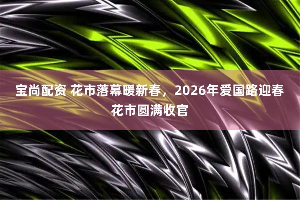 宝尚配资 花市落幕暖新春，2026年爱国路迎春花市圆满收官