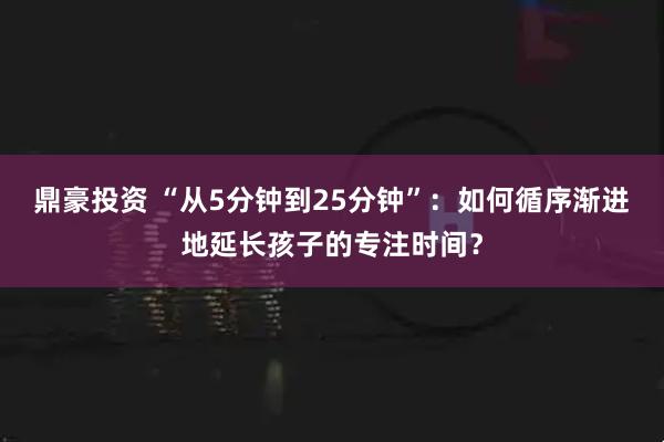 鼎豪投资 “从5分钟到25分钟”：如何循序渐进地延长孩子的专注时间？