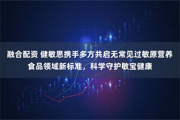 融合配资 健敏思携手多方共启无常见过敏原营养食品领域新标准，科学守护敏宝健康