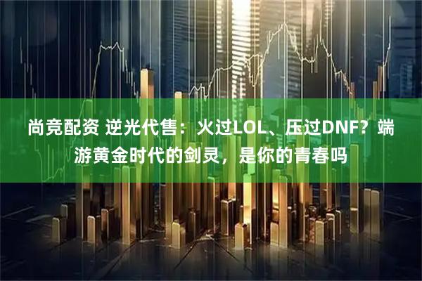 尚竞配资 逆光代售：火过LOL、压过DNF？端游黄金时代的剑灵，是你的青春吗