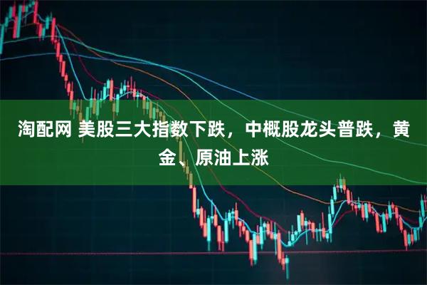 淘配网 美股三大指数下跌，中概股龙头普跌，黄金、原油上涨
