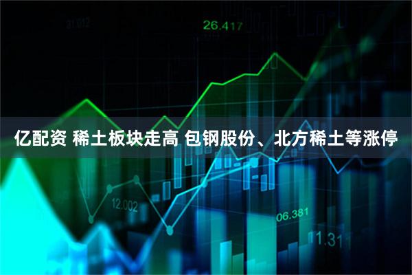 亿配资 稀土板块走高 包钢股份、北方稀土等涨停