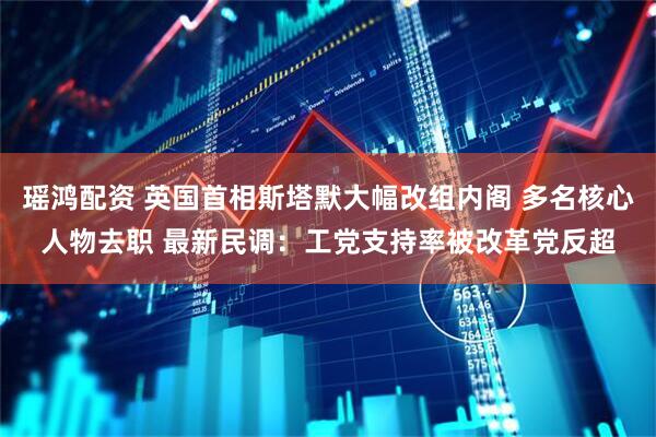 瑶鸿配资 英国首相斯塔默大幅改组内阁 多名核心人物去职 最新民调：工党支持率被改革党反超