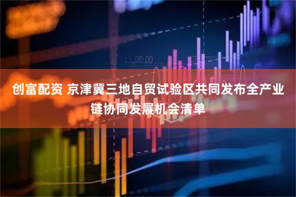 创富配资 京津冀三地自贸试验区共同发布全产业链协同发展机会清单
