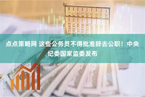 点点策略网 这些公务员不得批准辞去公职！中央纪委国家监委发布