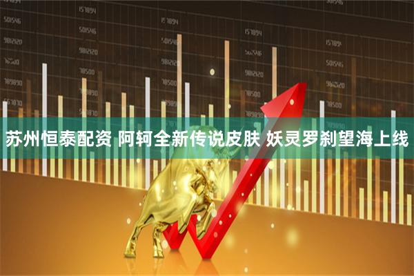 苏州恒泰配资 阿轲全新传说皮肤 妖灵罗刹望海上线