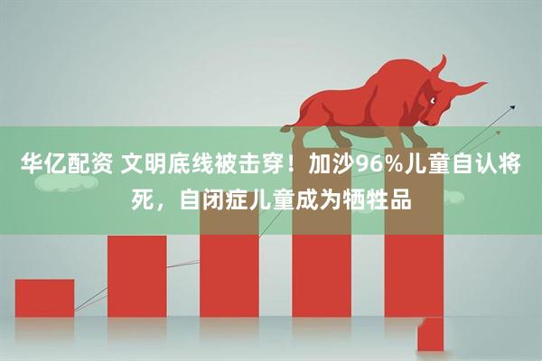 华亿配资 文明底线被击穿！加沙96%儿童自认将死，自闭症儿童成为牺牲品