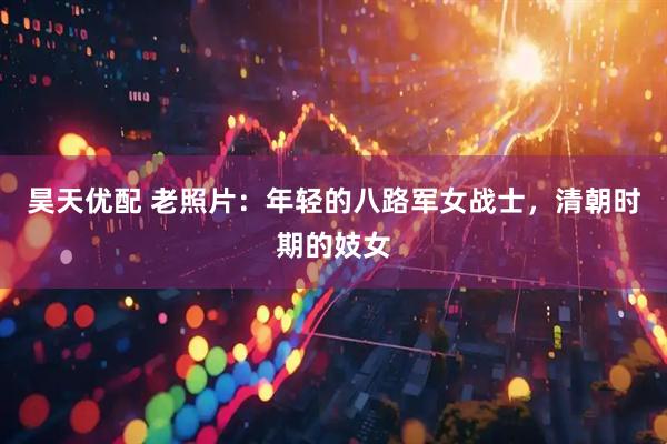 昊天优配 老照片：年轻的八路军女战士，清朝时期的妓女